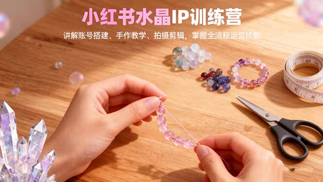 小红书水晶IP训练营，讲解账号搭建、手作教学、拍摄剪辑，全流程运营技能-晶创聚力