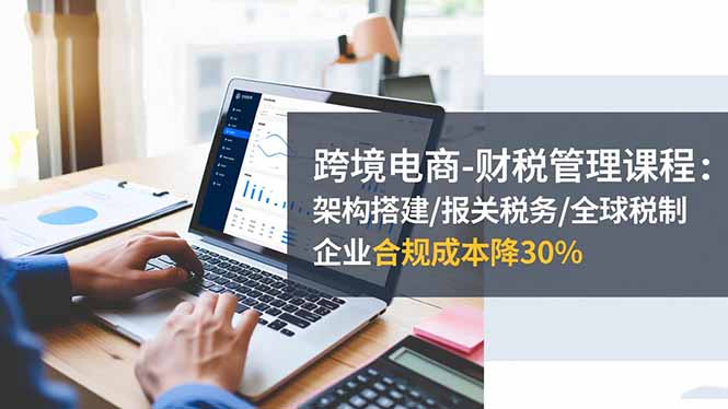 跨境电商-财税管理课程：架构搭建/报关税务/全球税制，企业合规成本降30%-晶创聚力